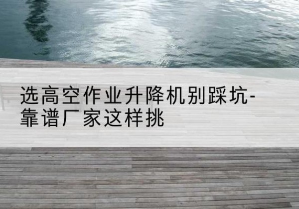 大悟剪叉式升降机厂家-选高空作业升降机别踩坑-靠谱厂家这样挑