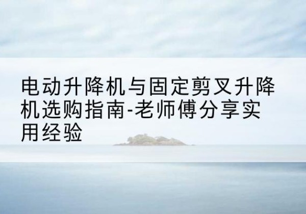 大悟电动升降机怎么选-电动升降机与固定剪叉升降机选购指南-老师傅分享实用经验